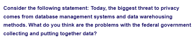 Consider the following statement: Today, the biggest threat to privacy
comes from database management systems and data warehousing
methods. What do you think are the problems with the federal government
collecting and putting together data?