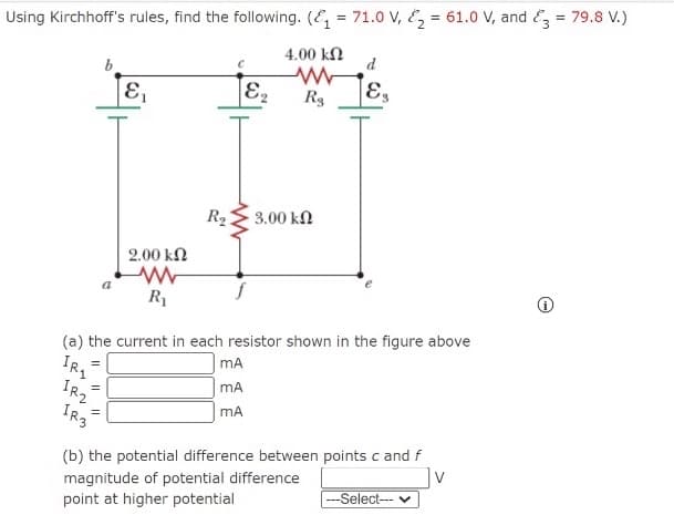 Using Kirchhoff's rules, find the following. (E = 71.0 V, Ez = 61.0 V, and E3 = 79.8 V.)
4.00 kN
d
b
E,
R3
R2
3.00 kN
2.00 kN
R1
(a) the current in each resistor shown in the figure above
mA
mA
IR2
(b) the potential difference between points c and f
v
magnitude of potential difference
point at higher potential
--Select-- v
I| ||

