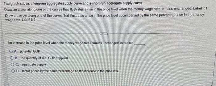 The graph shows a long-run aggregate supply curve and a short-run aggregate supply curve.
Draw an arrow along one of the curves that illustrates a rise in the price level when the money wage rate remains unchanged. Label it 1.
Draw an arrow along one of the curves that illustrates a rise in the price level accompanied by the same percentage rise in the money
wage rate. Label it 2.
An increase in the price level when the money wage rate remains unchanged increases
OA. potential GDP
OB. the quantity of real GDP supplied
OC. aggregate supply
OD. factor prices by the same percentage as the increase in the price level