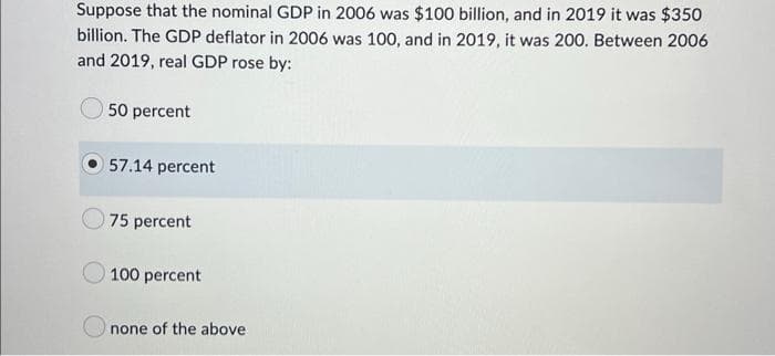 Suppose that the nominal GDP in 2006 was $100 billion, and in 2019 it was $350
billion. The GDP deflator in 2006 was 100, and in 2019, it was 200. Between 2006
and 2019, real GDP rose by:
50 percent
57.14 percent
75 percent
100 percent
none of the above