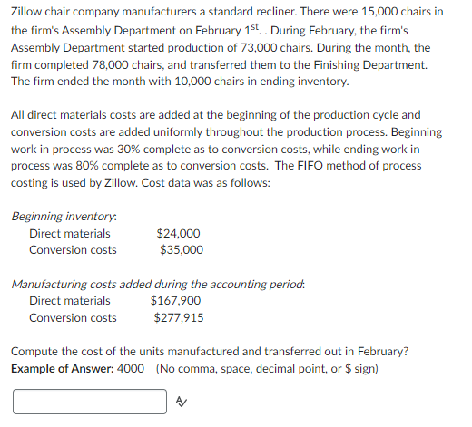 Zillow chair company manufacturers a standard recliner. There were 15,000 chairs in
the firm's Assembly Department on February 1st.. During February, the firm's
Assembly Department started production of 73,000 chairs. During the month, the
firm completed 78,000 chairs, and transferred them to the Finishing Department.
The firm ended the month with 10,000 chairs in ending inventory.
All direct materials costs are added at the beginning of the production cycle and
conversion costs are added uniformly throughout the production process. Beginning
work in process was 30% complete as to conversion costs, while ending work in
process was 80% complete as to conversion costs. The FIFO method of process
costing is used by Zillow. Cost data was as follows:
Beginning inventory.
Direct materials
Conversion costs
$24,000
$35,000
Manufacturing costs added during the accounting period.
Direct materials
$167,900
Conversion costs
$277,915
Compute the cost of the units manufactured and transferred out in February?
Example of Answer: 4000 (No comma, space, decimal point, or $ sign)