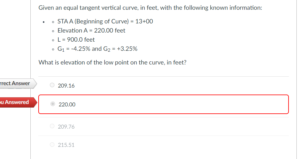 Given an equal tangent vertical curve, in feet, with the following known information:
• STA A (Beginning of Curve) = 13+00
o Elevation A = 220.00 feet
• L= 900.0 feet
G1 = -4.25% and G2 = +3.25%
What is elevation of the low point on the curve, in feet?
rrect Answer
O 209.16
u Answered
O 220.00
O 209.76
O 215.51
