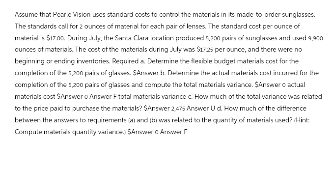 Assume that Pearle Vision uses standard costs to control the materials in its made-to-order sunglasses.
The standards call for 2 ounces of material for each pair of lenses. The standard cost per ounce of
material is $17.00. During July, the Santa Clara location produced 5,200 pairs of sunglasses and used 9,900
ounces of materials. The cost of the materials during July was $17.25 per ounce, and there were no
beginning or ending inventories. Required a. Determine the flexible budget materials cost for the
completion of the 5,200 pairs of glasses. $Answer b. Determine the actual materials cost incurred for the
completion of the 5,200 pairs of glasses and compute the total materials variance. $Answer 0 actual
materials cost $Answer 0 Answer F total materials variance c. How much of the total variance was related
to the price paid to purchase the materials? $Answer 2,475 Answer U d. How much of the difference
between the answers to requirements (a) and (b) was related to the quantity of materials used? (Hint:
Compute materials quantity variance.) $Answer o Answer F