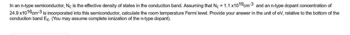 In an n-type semiconductor, Nc is the effective density of states in the conduction band. Assuming that Nc = 1.1 x1019cm-3 and an n-type dopant concentration of
24.9 x1016 cm-3 is incorporated into this semiconductor, calculate the room temperature Fermi level. Provide your answer in the unit of eV, relative to the bottom of the
conduction band Ec. (You may assume complete ionization of the n-type dopant).