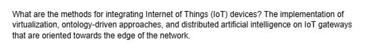 What are the methods for integrating Internet of Things (IoT) devices? The implementation of
virtualization, ontology-driven approaches, and distributed artificial intelligence on loT gateways
that are oriented towards the edge of the network.