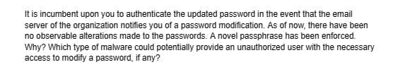 It is incumbent upon you to authenticate the updated password in the event that the email
server of the organization notifies you of a password modification. As of now, there have been
no observable alterations made to the passwords. A novel passphrase has been enforced.
Why? Which type of malware could potentially provide an unauthorized user with the necessary
access to modify a password, if any?