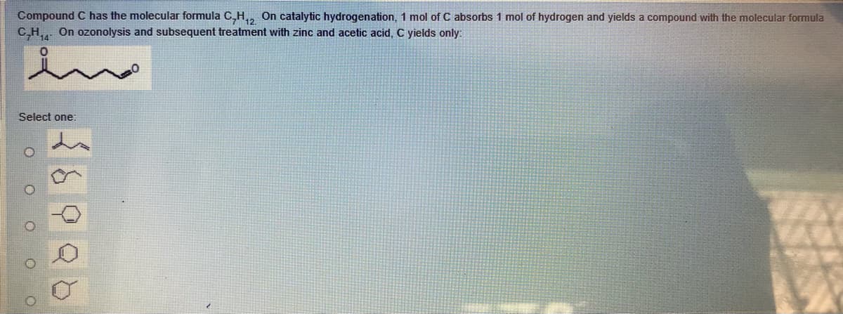 Compound C has the molecular formula C,H,, On catalytic hydrogenation, 1 mol of C absorbs 1 mol of hydrogen and yields a compound with the molecular formula
C,H, On ozonolysis and subsequent treatment with zinc and acetic acid, C yields only:
in
Select one:
