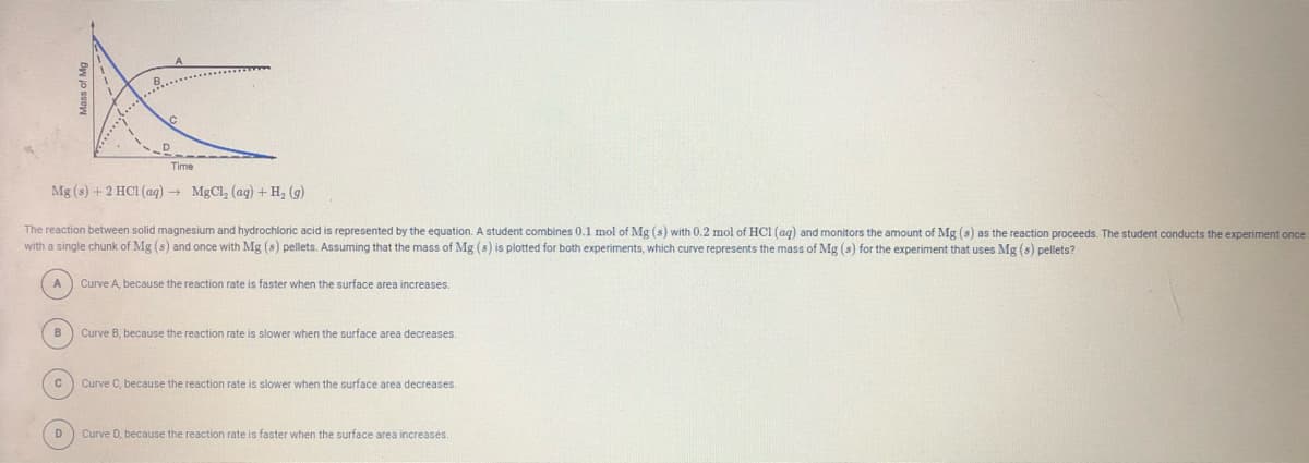 Time
Mg (s) + 2 HCI (aq) + MgCl, (ag) + H, (g)
The reaction between solid magnesium and hydrochloric acid is represented by the equation. A student combines 0.1 mol of Mg (s) with 0.2 mol of HCI (ag) and monitors the amount of Mg (s) as the reaction proceeds. The student conducts the experiment once
with a single chunk of Mg (s) and once with Mg (s) pellets. Assuming that the mass of Mg (s) is plotted for both experiments, which curve represents the mass of Mg (s) for the experiment that uses Mg (s) pellets?
Curve A, because the reaction rate is faster when the surface area increases.
B
Curve B, because the reaction rate is slower when the surface area decreases.
Curve C, because the reaction rate is slower when the surface area decreases.
D
Curve D, because the reaction rate is faster when the surface area increases.
