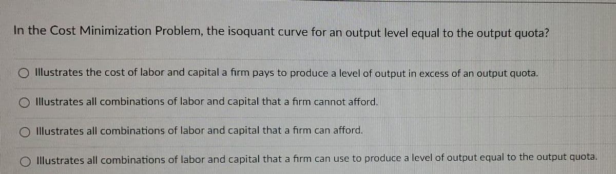 In the Cost Minimization Problem, the isoquant curve for an output level equal to the output quota?
Illustrates the cost of labor and capital a firm pays to produce a level of output in excess of an output quota.
Illustrates all combinations of labor and capital that a firm cannot afford.
Illustrates all combinations of labor and capital that a firm can afford.
O Illustrates all combinations of labor and capital that a firm can use to produce a level of output equal to the output quota.
