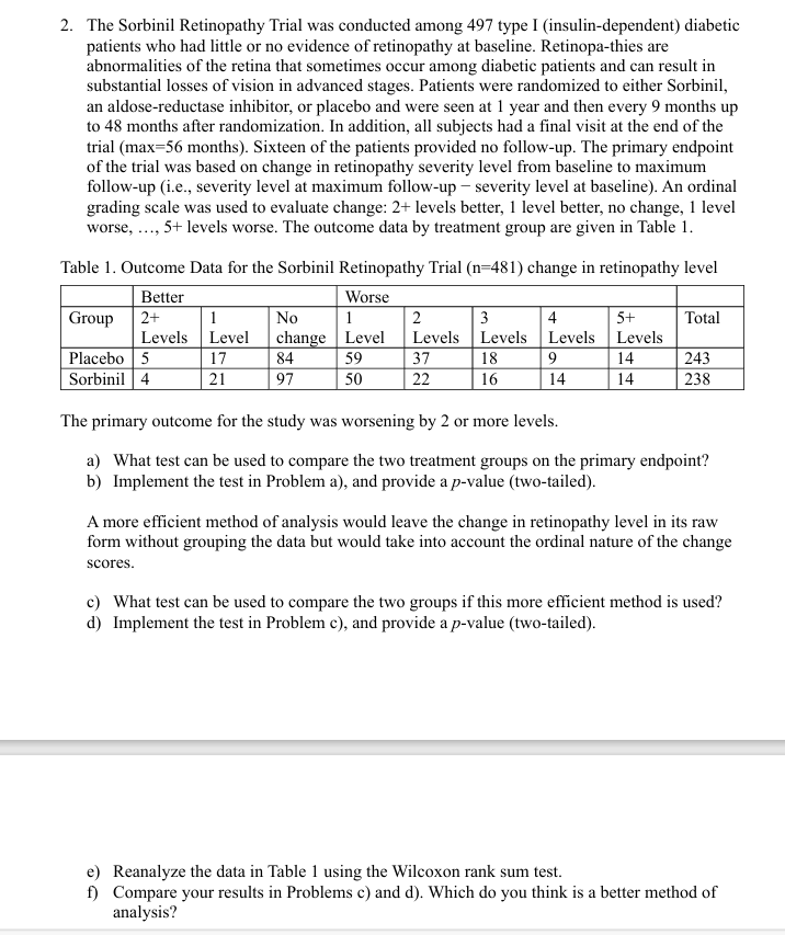 2. The Sorbinil Retinopathy Trial was conducted among 497 type I (insulin-dependent) diabetic
patients who had little or no evidence of retinopathy at baseline. Retinopa-thies are
abnormalities of the retina that sometimes occur among diabetic patients and can result in
substantial losses of vision in advanced stages. Patients were randomized to either Sorbinil,
an aldose-reductase inhibitor, or placebo and were seen at 1 year and then every 9 months up
to 48 months after randomization. In addition, all subjects had a final visit at the end of the
trial (max=56 months). Sixteen of the patients provided no follow-up. The primary endpoint
of the trial was based on change in retinopathy severity level from baseline to maximum
follow-up (i.e., severity level at maximum follow-up severity level at baseline). An ordinal
grading scale was used to evaluate change: 2+ levels better, 1 level better, no change, 1 level
worse, ,5+ levels worse. The outcome data by treatment group are given in Table 1.
Table 1. Outcome Data for the Sorbinil Retinopathy Trial (n=481) change in retinopathy level
Group
Better
2+
Levels
1
No
Worse
1
2
3
4
5+
Total
Level
change
Level
Levels
Levels
Levels
Levels
Placebo 5
17
84
59
37
18
9
14
243
Sorbinil 4
21
97
50
22
16
14
14
238
The primary outcome for the study was worsening by 2 or more levels.
a) What test can be used to compare the two treatment groups on the primary endpoint?
b) Implement the test in Problem a), and provide a p-value (two-tailed).
A more efficient method of analysis would leave the change in retinopathy level in its raw
form without grouping the data but would take into account the ordinal nature of the change
scores.
c) What test can be used to compare the two groups if this more efficient method is used?
d) Implement the test in Problem c), and provide a p-value (two-tailed).
e) Reanalyze the data in Table 1 using the Wilcoxon rank sum test.
f) Compare your results in Problems c) and d). Which do you think is a better method of
analysis?