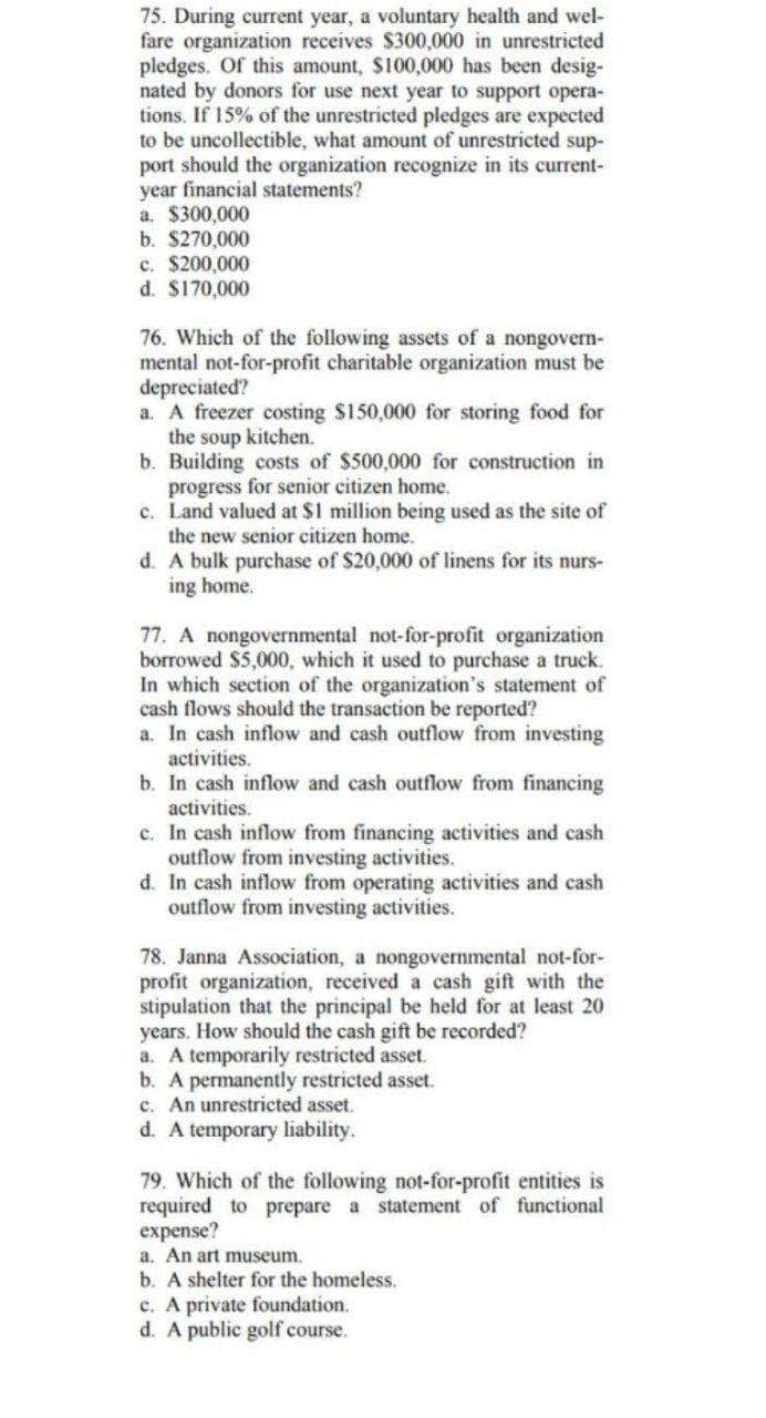 75. During current year, a voluntary health and wel-
fare organization receives $300,000 in unrestricted
pledges. Of this amount, $100,000 has been desig-
nated by donors for use next year to support opera-
tions. If 15% of the unrestricted pledges are expected
to be uncollectible, what amount of unrestricted sup-
port should the organization recognize in its current-
year financial statements?
a. $300,000
b. $270,000
c. $200,000
d. $170,000
76. Which of the following assets of a nongovern-
mental not-for-profit charitable organization must be
depreciated?
a. A freezer costing $150,000 for storing food for
the soup kitchen.
b. Building costs of $500,000 for construction in
progress for senior citizen home.
c. Land valued at $1 million being used as the site of
the new senior citizen home.
d. A bulk purchase of $20,000 of linens for its nurs-
ing home.
77. A nongovernmental not-for-profit organization
borrowed $5,000, which it used to purchase a truck.
In which section of the organization's statement of
cash flows should the transaction be reported?
a. In cash inflow and cash outflow from investing
activities.
b. In cash inflow and cash outflow from financing
activities.
c. In cash inflow from financing activities and cash
outflow from investing activities.
d. In cash inflow from operating activities and cash
outflow from investing activities.
78. Janna Association, a nongovernmental not-for-
profit organization, received a cash gift with the
stipulation that the principal be held for at least 20
years. How should the cash gift be recorded?
a. A temporarily restricted asset.
b. A permanently restricted asset.
c. An unrestricted asset.
d. A temporary liability.
79. Which of the following not-for-profit entities is
required to prepare a statement of functional
expense?
a. An art museum.
b. A shelter for the homeless.
c. A private foundation.
d. A public golf course.
