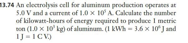 13.74 An electrolysis cell for aluminum production operates at
5.0 V and a current of 1.0 x 10 A. Calculate the number
of kilowatt-hours of energy required to produce 1 metric
ton (1.0 x 10 kg) of aluminum. (1 kWh = 3.6 × 10° J and
1J = 1 C V.)
