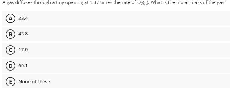 A gas diffuses through a tiny opening at 1.37 times the rate of O2(g). What is the molar mass of the gas?
A) 23.4
B) 43.8
17.0
D) 60.1
E) None of these
