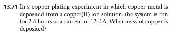 13.71 In a copper plating experiment in which copper metal is
deposited from a copper(II) ion solution, the system is run
for 2.6 hours at a current of 12.0 A. What mass of copper is
deposited?
