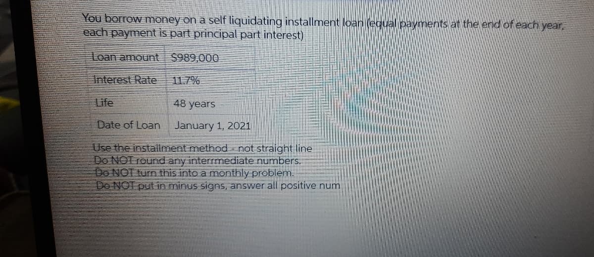 You borrow money on a self liquidating installment loan (egual payments at the end of each year,
each payment is part principal part interest)
Loan amount
$989,000
Interest Rate
11.7%
Life
48 years
Date of Loan
January 1, 2021
Use the installment method = not straight line
Do NOT round any interrmediate numbers.
Do NOT turn this into a monthly problem.
Do NOT put in minus signs, answer all positive num
