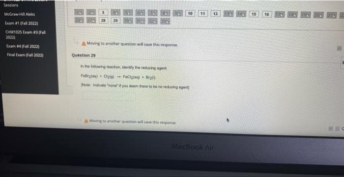 Sessions
McGraw-Hill Aleks
Exam #1 (Fall 2022)
CHM1025 Exam #3 (Fall
2022)
Exam #4 (Fall 2022)
Final Exam (Fall 2022)
3
27 28 29
Moving to another question will save this response.
Question 29
10 11
In the following reaction, identify the reducing agent
Folrzlwa) - 0129) → FoGzid) * Bry)
Note: Indicate "none" if you deem there to be no reducing agent)
Moving to another question will save this response.
12
MacBook Air
15
16