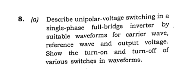 8. (а)
Describe unipolar-voltage switching in a
single-phase full-bridge inverter by
suitable waveforms for carrier wave,
reference wave and output voltage.
Show the
turn-on and turn-off of
various switches in waveforms.
