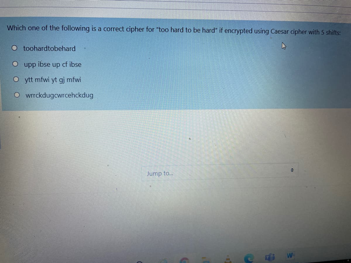 Which one of the following is a correct cipher for "too hard to be hard" if encrypted using Caesar cipher with 5 shifts:
O toohardtobehard
ibse
up cf ibse
ddn
O ytt mfwi yt gj mfwi
O wrrckdugcwrcehckdug
Jump to...
