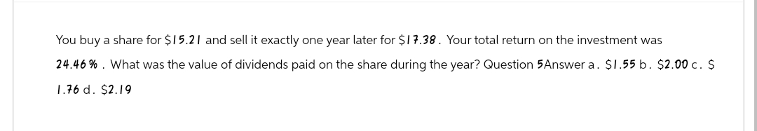 You buy a share for $15.21 and sell it exactly one year later for $17.38. Your total return on the investment was
24.46%. What was the value of dividends paid on the share during the year? Question 5 Answer a. $1.55 b. $2.00 c. $
1.76 d. $2.19