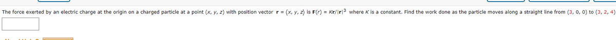 The force exerted by an electric charge at the origin on a charged particle at a point (x, y, z) with position vector r = (x, y, z) is F(r) = Kr/Ir|3 where K is a constant. Find the work done as the particle moves along a straight line from (3, o, 0) to (3, 2, 4)
