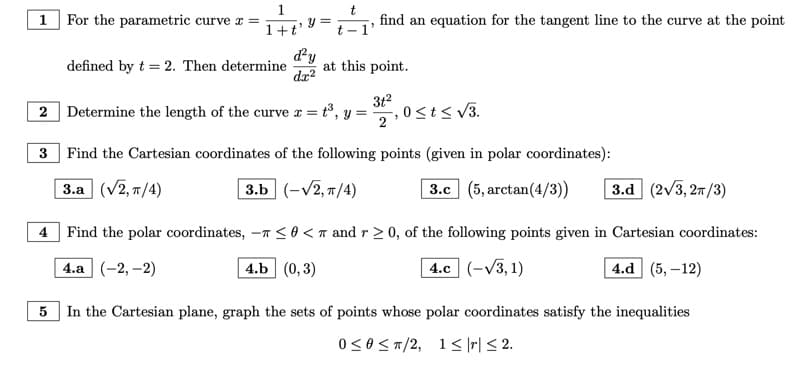 1 For the parametric curve x =
1
1+t'
defined by t = 2. Then determine
y =
d'y
dx²
t
t-1'
find an equation for the tangent line to the curve at the point
at this point.
Determine the length of the curve x = t³, y =
31²
2
2
3
Find the Cartesian coordinates of the following points (given in polar coordinates):
3.a (√2, π/4)
3.b (-√2, π/4)
0 ≤t≤ √3.
| 3.c (5,arctan(4/3)) 3.d (2√3, 2π/3)
4 Find the polar coordinates, - ≤0 < and r≥ 0, of the following points given in Cartesian coordinates:
4.a (-2,-2)
4.b (0,3)
4.c (-√3,1)
4.d (5,-12)
5
In the Cartesian plane, graph the sets of points whose polar coordinates satisfy the inequalities
0 ≤0 ≤/2, 1≤|r| ≤ 2.