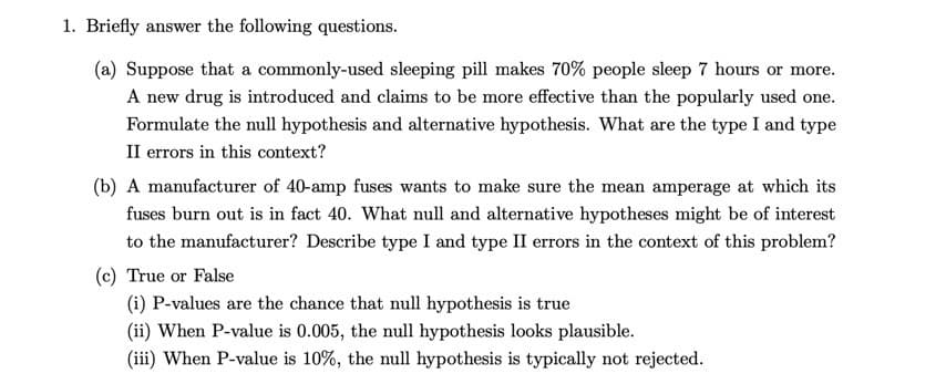 1. Briefly answer the following questions.
(a) Suppose that a commonly-used sleeping pill makes 70% people sleep 7 hours or more.
A new drug is introduced and claims to be more effective than the popularly used one.
Formulate the null hypothesis and alternative hypothesis. What are the type I and type
II errors in this context?
(b) A manufacturer of 40-amp fuses wants to make sure the mean amperage at which its
fuses burn out is in fact 40. What null and alternative hypotheses might be of interest
to the manufacturer? Describe type I and type II errors in the context of this problem?
(c) True or False
(i) P-values are the chance that null hypothesis is true
(ii) When P-value is 0.005, the null hypothesis looks plausible.
(iii) When P-value is 10%, the null hypothesis is typically not rejected.