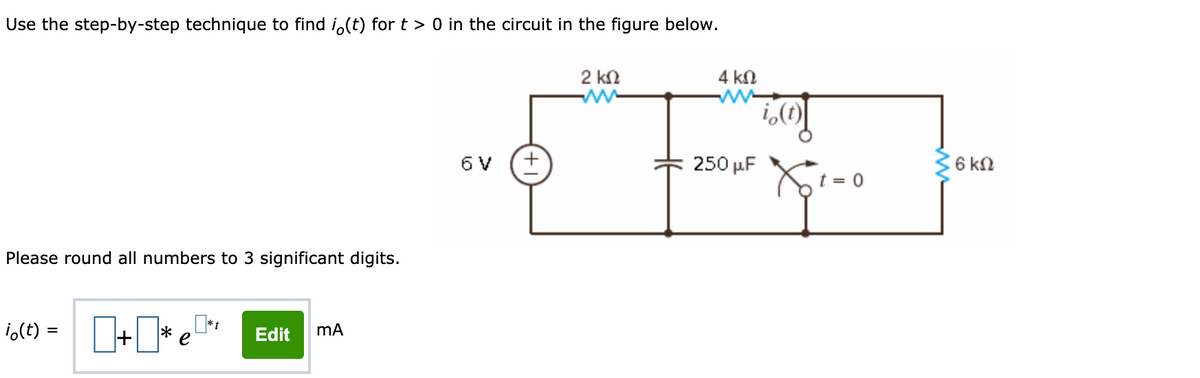 Use the step-by-step technique to find i,(t) for t > 0 in the circuit in the figure below.
2 kn
4 kN
6 V
+,
250 μF
C6 kn
t = 0
Please round all numbers to 3 significant digits.
i,(t) =
+* e " Edit
%3D
