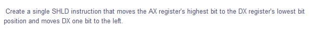 Create a single SHLD instruction that moves the AX register's highest bit to the DX register's lowest bit
position and moves DX one bit to the left.
