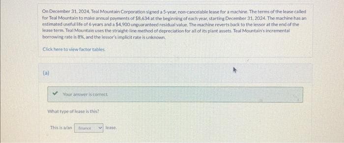 On December 31, 2024, Teal Mountain Corporation signed a 5-year, non-cancelable lease for a machine. The terms of the lease called
for Teal Mountain to make annual payments of $8,634 at the beginning of each year, starting December 31, 2024. The machine has an
estimated usefullife of 6 years and a $4,900 unguaranteed residual value. The machine reverts back to the lessor at the end of the
lease term. Teal Mountain uses the straight-line method of depreciation for all of its plant assets. Teal Mountain's incremental
borrowing rate is 8%, and the lessor's implicit rate is unknown.
Click here to view factor tables.
(a)
Your answer is correct,
What type of lease is this?
This is a/an france
lease