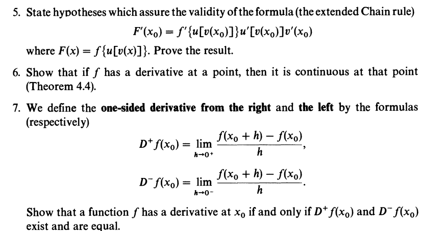 5. State hypotheses which assure the validity of the formula (the extended Chain rule)
F'(x) = f'{u[v(xo)]}u'[v(x)]v'(xo)
where F(x) = f{u[v(x)]}. Prove the result.
6. Show that if f has a derivative at a point, then it is continuous at that point
(Theorem 4.4).
7. We define the one-sided derivative from the right and the left by the formulas
(respectively)
D+ f(x) = lim
h→0+
f(xo +h)-f(xo)
h
f(xo + h)-f(xo)
h
Show that a function f has a derivative at xo if and only if D* f(x₁) and D¯f(x)
exist and are equal.
D f(x) = lim
h→0-