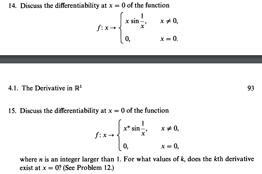 14. Discuss the differentiability at x = 0 of the function
1
x sin -,
x = 0,
x
4.1. The Derivative in R¹
fix →
0,
f:x→
x = 0.
15. Discuss the differentiability at x = 0 of the function
1
x" sin-
X
x = 0,
93
0,
x = 0,
where n is an integer larger than 1. For what values of k, does the kth derivative
exist at x = 0? (See Problem 12.)