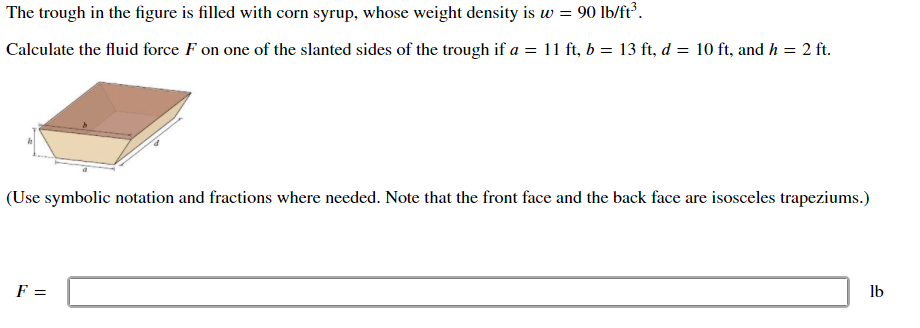 The trough in the figure is filled with corn syrup, whose weight density is w = 90 lb/ft³.
Calculate the fluid force F on one of the slanted sides of the trough if a = 11 ft, b = 13 ft, d = 10 ft, and h = 2 ft.
%3D
(Use symbolic notation and fractions where needed. Note that the front face and the back face are isosceles trapeziums.)
F =
lb
