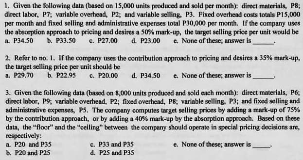 1. Given the following data (based on 15,000 units produced and sold per month): direct materials, P8;
direct labor, P7; variable overhead, P2; and variable selling, P3. Fixed overhead costs totals P15,000
per month and fixed selling and administrative expenses total P30,000 per month. If the company uses
the absorption approach to pricing and desires a 50% mark-up, the target selling price per unit would be
d. P23.00
a. P34.50
b. Р33.50
c. P27.00
e. None of these; answer is
2. Refer to no. 1. If the company uses the contribution approach to pricing and desires a 35% mark-up,
the target selling price per unit should be
а. Р29.70
b. P22.95
c. P20.00
d. P34.50
e. None of these; answer is
3. Given the following data (based on 8,000 units produced and sold cach month): direct materials, P6;
direct lubor, P9; variable overhead, P2; fixed overhead, P8; variable selling, P3; and fixed selling and
administrative expenses, P5. The company computes target selling prices by adding a mark-up of 75%
by the contribution approach, or by adding a 40% mark-up by the absorption approach. Based on these
datn, the "floor" and the "ceiling" between the company should operate in special pricing decisions are,
respectively:
a. P20 and P35
b. P20 and P25
c. P33 and P35
d. P25 and P35
e. None of these; answer is
