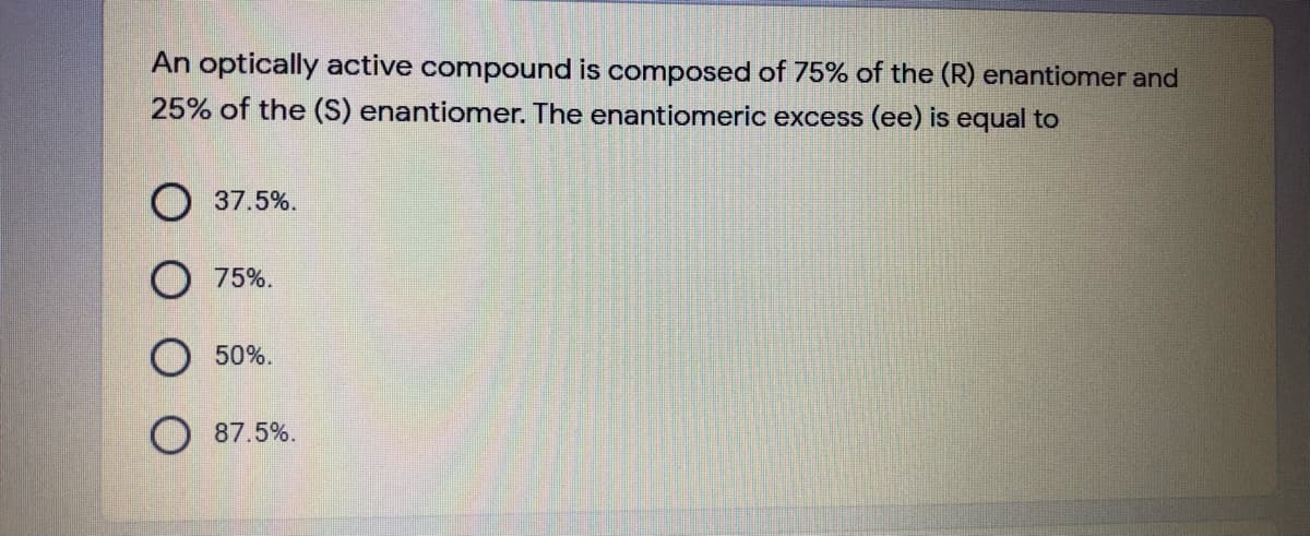 An optically active compound is composed of 75% of the (R) enantiomer and
25% of the (S) enantionmer. The enantiomeric excess (ee) is equal to
37.5%.
75%.
50%.
87.5%.
