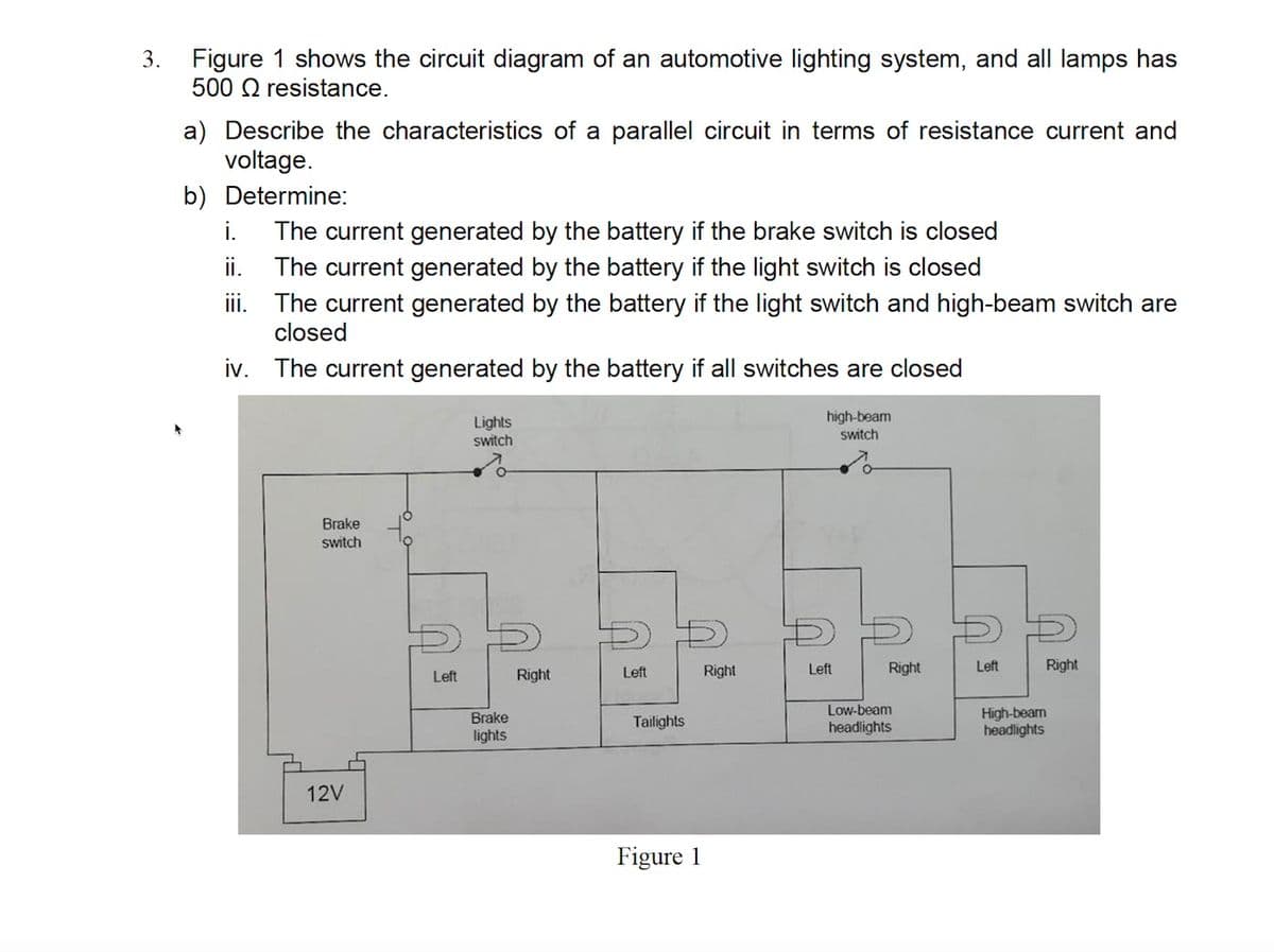 Figure 1 shows the circuit diagram of an automotive lighting system, and all lamps has
500 Q resistance.
3.
a) Describe the characteristics of a parallel circuit in terms of resistance current and
voltage.
b) Determine:
The current generated by the battery if the brake switch is closed
The current generated by the battery if the light switch is closed
iii. The current generated by the battery if the light switch and high-beam switch are
closed
i.
i.
iv. The current generated by the battery if all switches are closed
high-beam
switch
Lights
switch
Brake
switch
Right
Left
Right
Left
Right
Left
Right
Left
Low-beam
Brake
lights
High-beam
headlights
Tailights
headlights
12V
Figure 1
