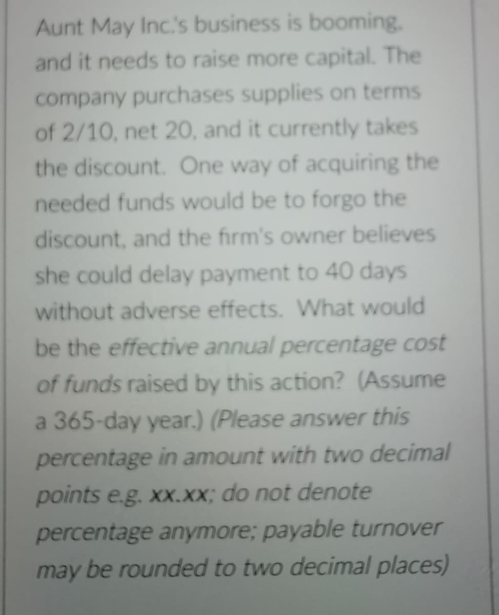 Aunt May Inc.s business is booming.
and it needs to raise more capital. The
company purchases supplies on terms
of 2/10, net 20, and it currently takes
the discount. One way of acquiring the
needed funds would be to forgo the
discount, and the firm's owner believes
she could delay payment to 40 days
without adverse effects. What would
be the effective annual percentage cost
of funds raised by this action? (Assume
a 365-day year.) (Please answer this
percentage in amount with two decimal
points e.g. xx.XX; do not denote
percentage anymore; payable turnover
may be rounded to two decimal places)
