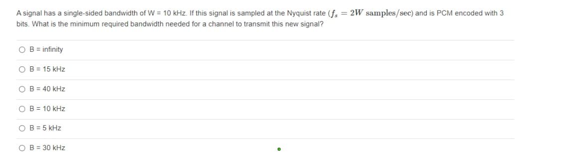 A signal has a single-sided bandwidth of W = 10 kHz. If this signal is sampled at the Nyquist rate (f = 2W samples/sec) and is PCM encoded with 3
bits. What is the minimum required bandwidth needed for a channel to transmit this new signal?
OB = infinity
OB 15 kHz
OB= 40 kHz
O B = 10 kHz
OB = 5 kHz
O B = 30 kHz