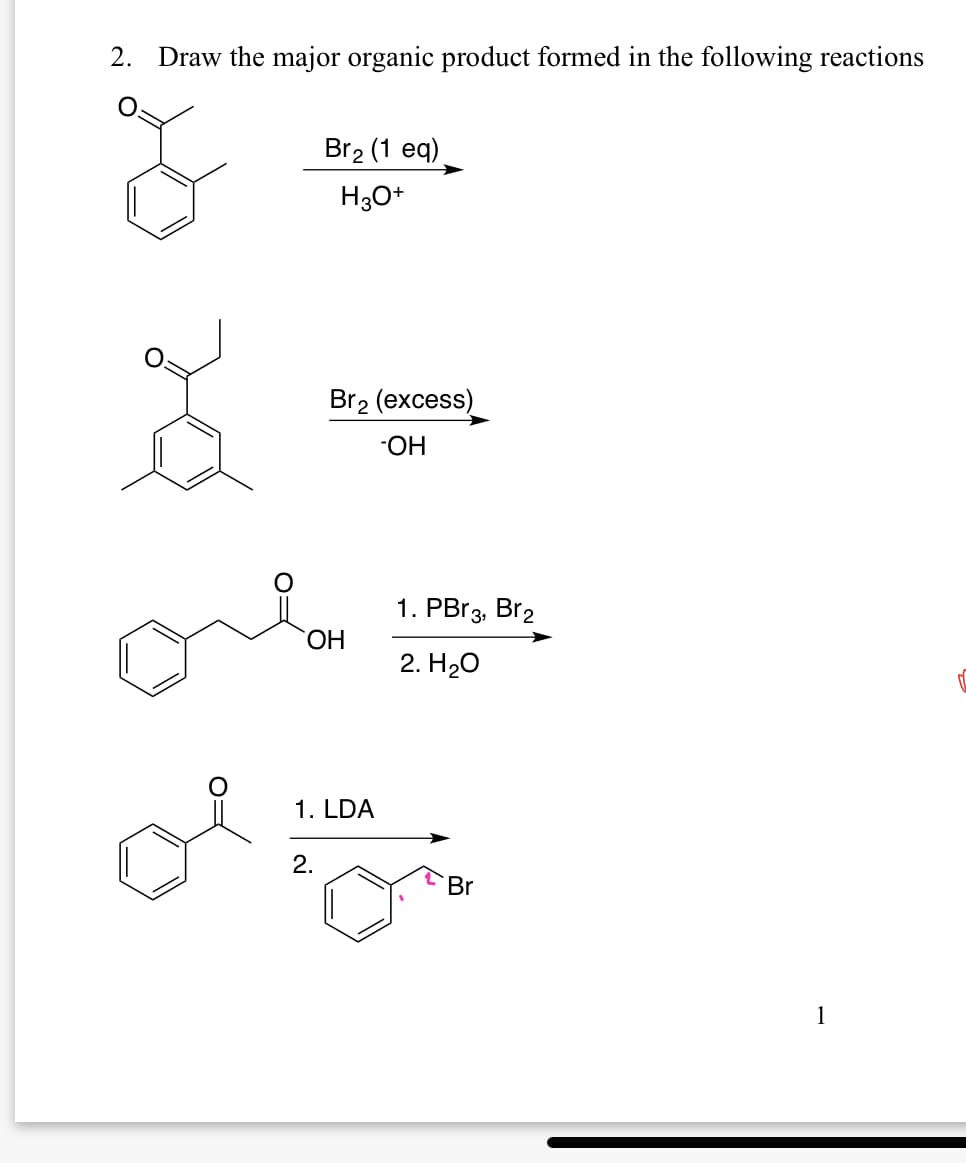 2. Draw the major organic product formed in the following reactions
م
Br2 (1 eq)
H3O+
Br2 (excess)
OH
ὋΗ
1. PBr3, Br2
2. H₂O
1. LDA
2.
Br
1