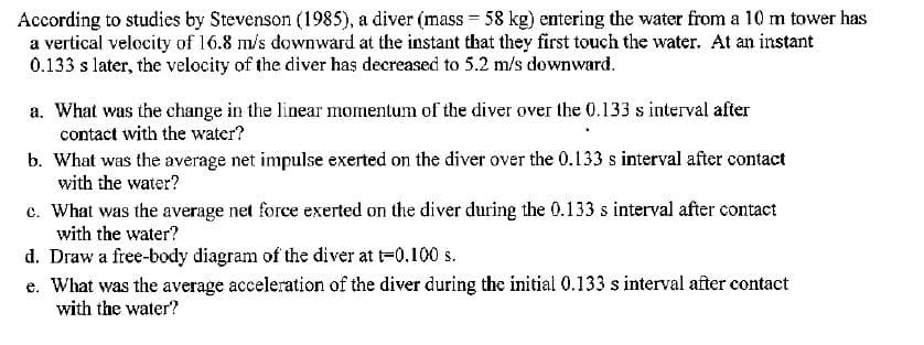According to studies by Stevenson (1985), a diver (mass = 58 kg) entering the water from a 10 m tower has
a vertical velocity of 16.8 m/s downward at the instant that they first touch the water. At an instant
0.133 s later, the velocity of the diver has decreased to 5.2 m/s downward.
a. What was the change in the linear momentum of the diver over the 0.133 s interval after
contact with the water?
b. What was the average net impulse exerted on the diver over the 0.133 s interval after contact
with the water?
c. What was the average net force exerted on the diver during the 0.133 s interval after contact
with the water?
d. Draw a free-body diagram of the diver at t-0.100 s.
e. What was the average acceleration of the diver during the initial 0.133 s interval after contact
with the water?
