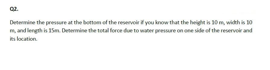 Q2.
Determine the pressure at the bottom of the reservoir if you know that the height is 10 m, width is 10
m, and length is 15m. Determine the total force due to water pressure on one side of the reservoir and
its location.
