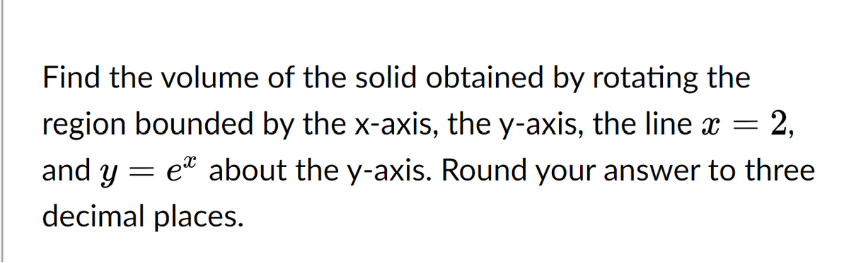Find the volume of the solid obtained by rotating the
region bounded by the x-axis, the y-axis, the line ï = 2,
and y
= e about the y-axis. Round your answer to three
decimal places.