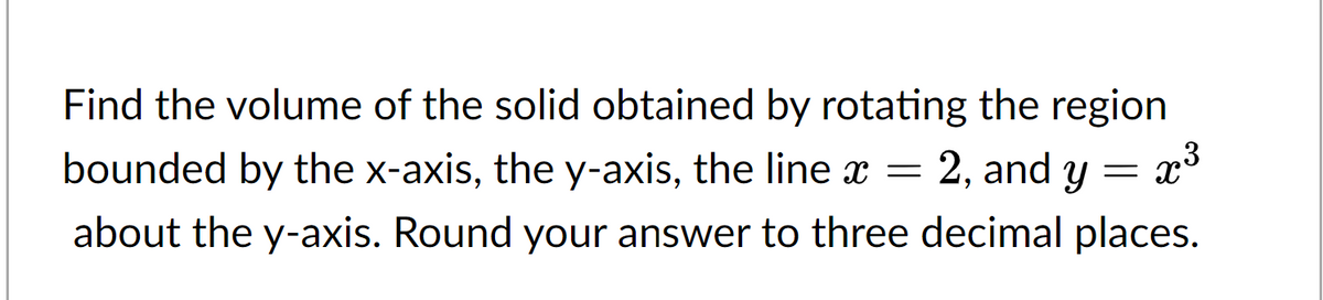 Find the volume of the solid obtained by rotating the region
bounded by the x-axis, the y-axis, the line x = 2, and y =
= x³
about the y-axis. Round your answer to three decimal places.