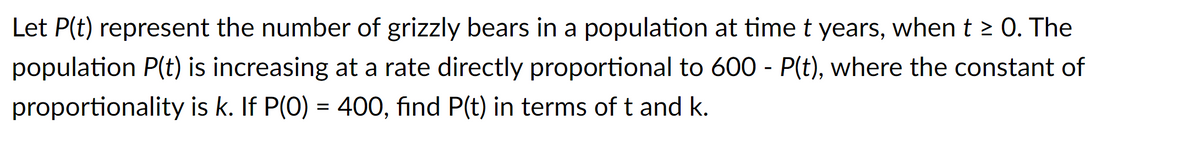 Let P(t) represent the number of grizzly bears in a population at time t years, when t ≥ 0. The
population P(t) is increasing at a rate directly proportional to 600 - P(t), where the constant of
proportionality is k. If P(0) = 400, find P(t) in terms of t and k.