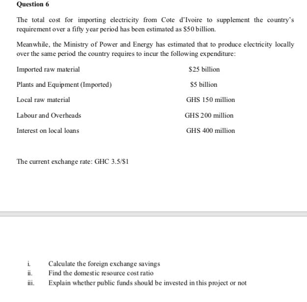 Question 6
The total cost for importing electricity from Cote d'Ivoire to supplement the country's
requirement over a fifty year period has been estimated as $50 billion.
Meanwhile, the Ministry of Power and Energy has estimated that to produce electricity locally
over the same period the country requires to incur the following expenditure:
Imported raw material
$25 billion
Plants and Equipment (Imported)
$5 billion
Local raw material
GHS 150 million
Labour and Overheads
GHS 200 million
Interest on local loans
GHS 400 million
The current exchange rate: GHC 3.5/$1
i.
ii.
Calculate the foreign exchange savings
Find the domestic resource cost ratio
Explain whether public funds should be invested in this project or not
