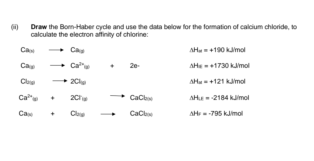 (ii)
Draw the Born-Haber cycle and use the data below for the formation of calcium chloride, to
calculate the electron affinity of chlorine:
Ca(g)
Ca²+ (g)
2Cl(g)
2Cl (g)
+ Cl2(g)
Ca(s)
Ca(g)
Cl2(g)
Ca²+ (g)
Ca(s)
+
+
2e-
CaCl2(s)
CaCl2(s)
AHat +190 kJ/mol
AHIE = +1730 kJ/mol
AHat +121 kJ/mol
AHLE-2184 kJ/mol
AHF = -795 kJ/mol