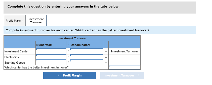 Complete this question by entering your answers in the tabs below.
Profit Margin
Investment
Turnover
Compute investment turnover for each center. Which center has the better investment turnover?
Investment Turnover
Numerator:
/ Denominator:
Investment Center
Electronics
Sporting Goods
Which center has the better investment turnover?
< Profit Margin
Investment Turnover
Investment Turnover >