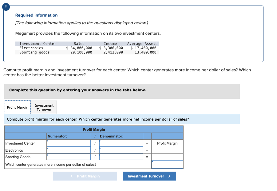 !
Required information
[The following information applies to the questions displayed below.]
Megamart provides the following information on its two investment centers.
Income
$ 3,306,000
2,412,000
Average Assets
$ 17,400,000
13,400,000
Investment Center
Electronics
Sporting goods
Sales
$ 34,800,000
20,100,000
Compute profit margin and investment turnover for each center. Which center generates more income per dollar of sales? Which
center has the better investment turnover?
Complete this question by entering your answers in the tabs below.
Investment
Turnover
Compute profit margin for each center. Which center generates more net income per dollar of sales?
Profit Margin
Profit Margin
Numerator:
1 Denominator:
1
1
1
Investment Center
Electronics
Sporting Goods
Which center generates more income per dollar of sales?
< Profit Margin
=
II
II
Profit Margin
Investment Turnover