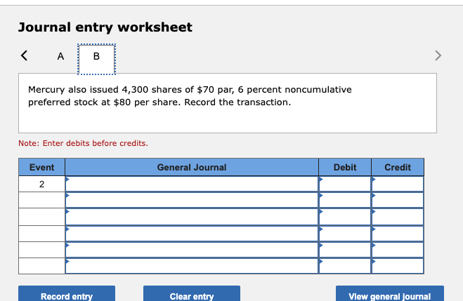 Journal entry worksheet
<A B
Mercury also issued 4,300 shares of $70 par, 6 percent noncumulative
preferred stock at $80 per share. Record the transaction.
Note: Enter debits before credits.
Event
2
Record entry
General Journal
Clear entry
Debit
Credit
View general journal