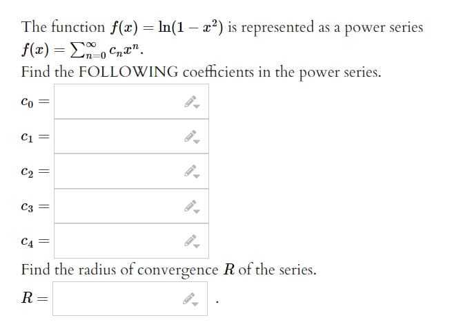 The function f(x) = ln(1-x²) is represented as a power series
f(x) = Σnocnx.
Find the FOLLOWING coefficients in the power series.
Co =
C1 =
C₂ =
C3 =
C4 =
Find the radius of convergence R of the series.
R =