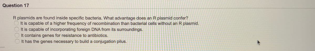 Question 17
R plasmids are found inside specific bacteria. What advantage does an R plasmid confer?
O It is capable of a higher frequency of recombination than bacterial cells without an R plasmid.
It is capable of incorporating foreign DNA from its surroundings.
It contains genes for resistance to antibiotics.
It has the genes necessary to build a conjugation pilus.
